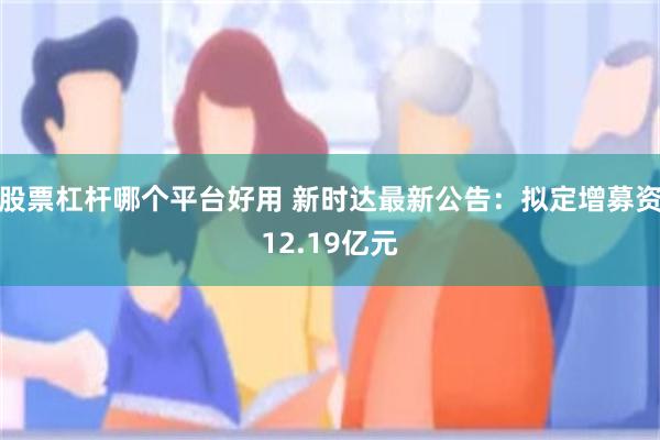 股票杠杆哪个平台好用 新时达最新公告：拟定增募资12.19亿元