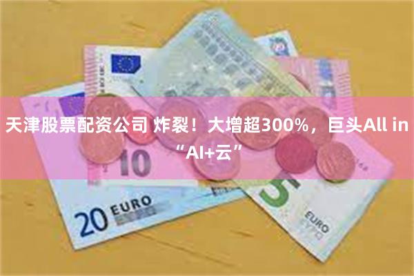 天津股票配资公司 炸裂！大增超300%，巨头All in“AI+云”