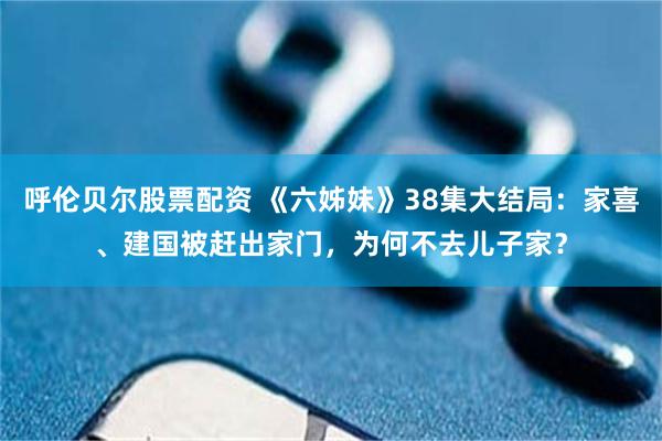 呼伦贝尔股票配资 《六姊妹》38集大结局：家喜、建国被赶出家门，为何不去儿子家？