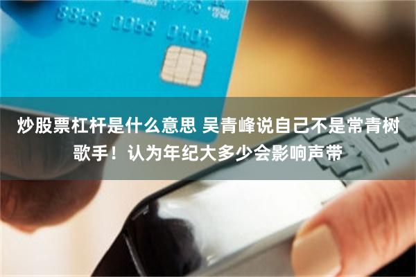 炒股票杠杆是什么意思 吴青峰说自己不是常青树歌手！认为年纪大多少会影响声带