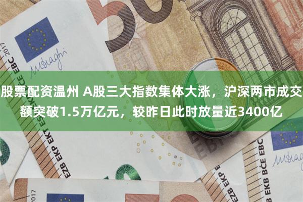 股票配资温州 A股三大指数集体大涨，沪深两市成交额突破1.5万亿元，较昨日此时放量近3400亿