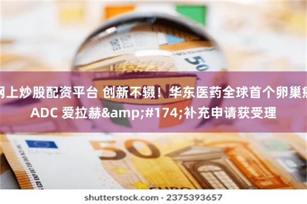 网上炒股配资平台 创新不辍！华东医药全球首个卵巢癌ADC 爱拉赫&#174;补充申请获受理