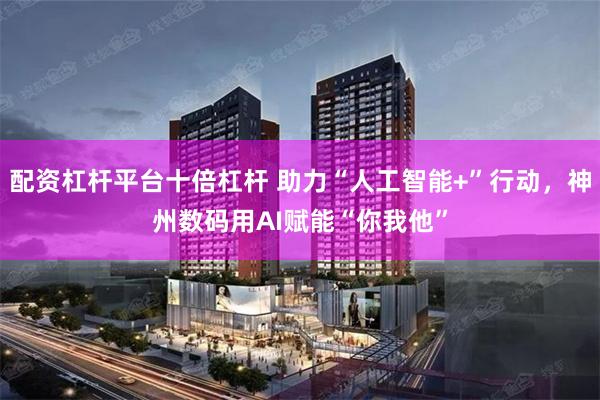 配资杠杆平台十倍杠杆 助力“人工智能+”行动，神州数码用AI赋能“你我他”