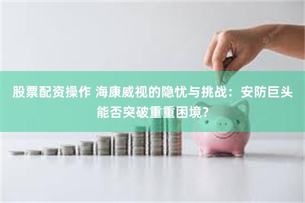 股票配资操作 海康威视的隐忧与挑战：安防巨头能否突破重重困境？