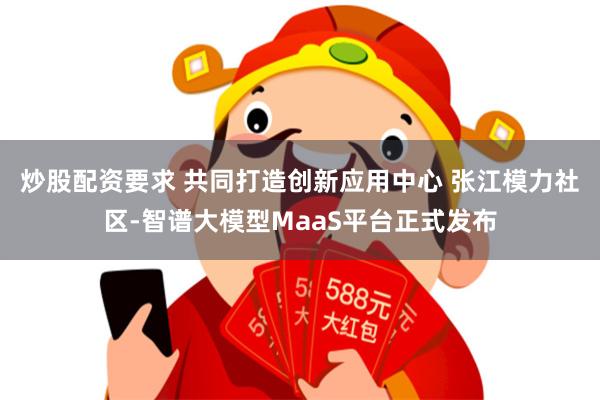 炒股配资要求 共同打造创新应用中心 张江模力社区-智谱大模型MaaS平台正式发布