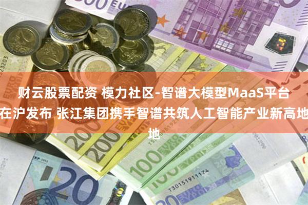 财云股票配资 模力社区-智谱大模型MaaS平台在沪发布 张江集团携手智谱共筑人工智能产业新高地