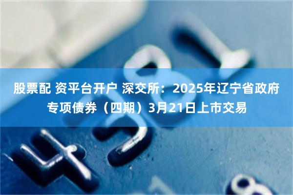 股票配 资平台开户 深交所：2025年辽宁省政府专项债券（四期）3月21日上市交易