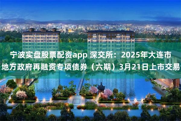 宁波实盘股票配资app 深交所：2025年大连市地方政府再融资专项债券（六期）3月21日上市交易