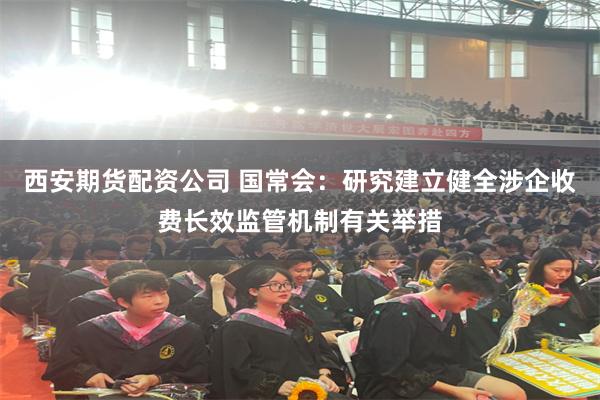 西安期货配资公司 国常会：研究建立健全涉企收费长效监管机制有关举措