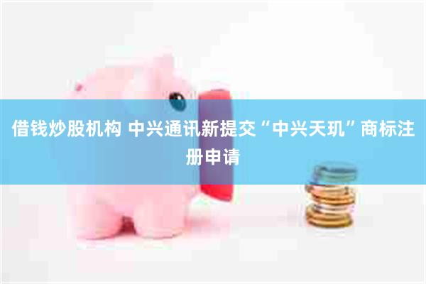 借钱炒股机构 中兴通讯新提交“中兴天玑”商标注册申请