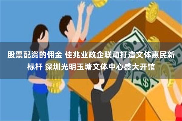 股票配资的佣金 佳兆业政企联动打造文体惠民新标杆 深圳光明玉塘文体中心盛大开馆