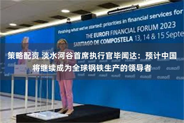 策略配资 淡水河谷首席执行官毕闻达：预计中国将继续成为全球钢铁生产的领导者