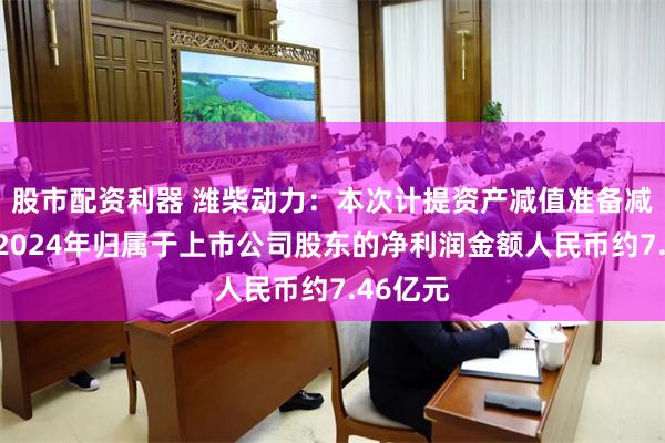 股市配资利器 潍柴动力：本次计提资产减值准备减少公司2024年归属于上市公司股东的净利润金额人民币约7.46亿元