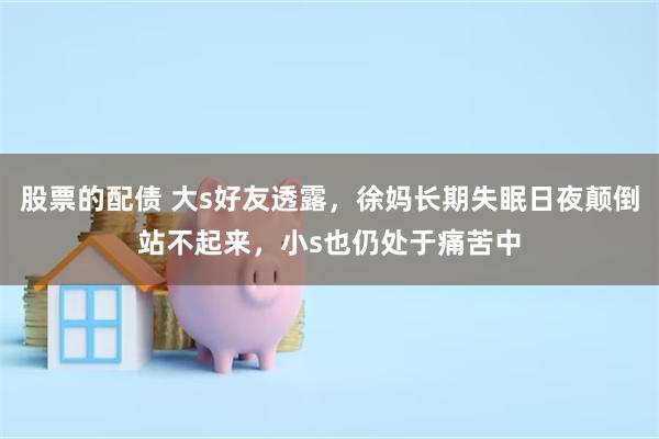股票的配债 大s好友透露，徐妈长期失眠日夜颠倒站不起来，小s也仍处于痛苦中