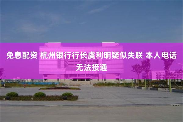 免息配资 杭州银行行长虞利明疑似失联 本人电话无法接通