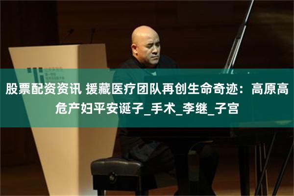 股票配资资讯 援藏医疗团队再创生命奇迹：高原高危产妇平安诞子_手术_李继_子宫