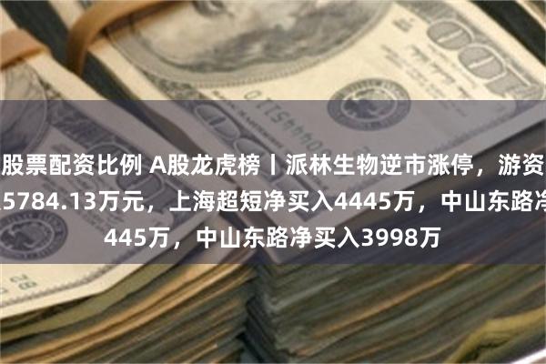 股票配资比例 A股龙虎榜丨派林生物逆市涨停，游资消闲派净买入5784.13万元，上海超短净买入4445万，中山东路净买入3998万