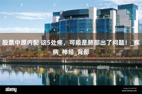 股票中原内配 这5处疼，可能是肺部出了问题！_疾病_神经_背部