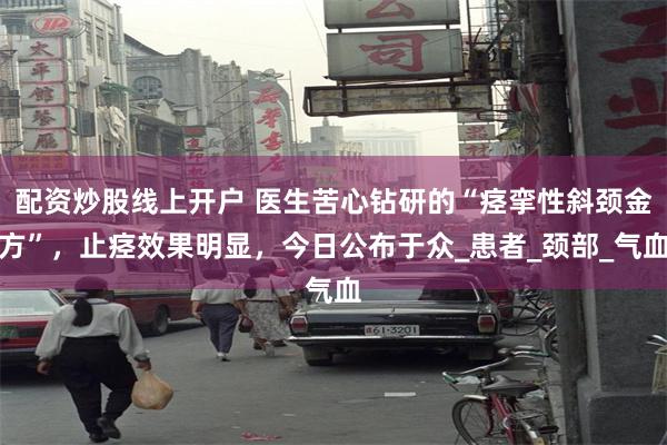 配资炒股线上开户 医生苦心钻研的“痉挛性斜颈金方”，止痉效果明显，今日公布于众_患者_颈部_气血