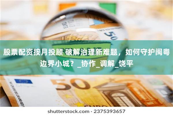 股票配资按月投顾 破解治理新难题，如何守护闽粤边界小城？_协作_调解_饶平