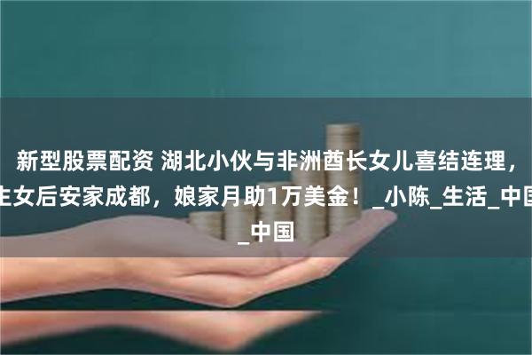 新型股票配资 湖北小伙与非洲酋长女儿喜结连理，生女后安家成都，娘家月助1万美金！_小陈_生活_中国