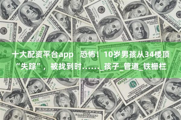 十大配资平台app   恐怖！10岁男孩从34楼顶“失踪”，被找到时……_孩子_管道_铁栅栏