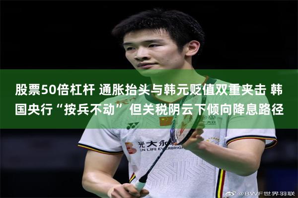 股票50倍杠杆 通胀抬头与韩元贬值双重夹击 韩国央行“按兵不动” 但关税阴云下倾向降息路径