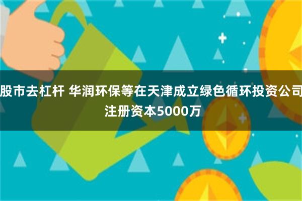 股市去杠杆 华润环保等在天津成立绿色循环投资公司 注册资本5000万