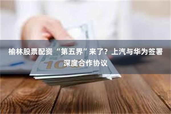 榆林股票配资 “第五界”来了？上汽与华为签署深度合作协议