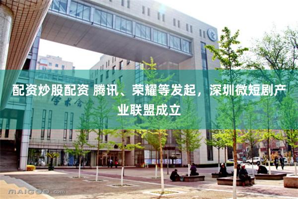 配资炒股配资 腾讯、荣耀等发起，深圳微短剧产业联盟成立