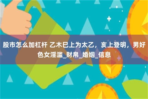 股市怎么加杠杆 乙木巳上为太乙，亥上登明，男好色女淫滥_财帛_婚姻_信息