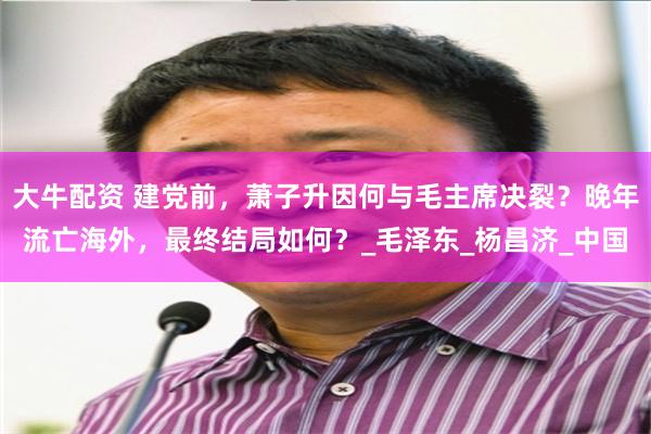 大牛配资 建党前，萧子升因何与毛主席决裂？晚年流亡海外，最终结局如何？_毛泽东_杨昌济_中国