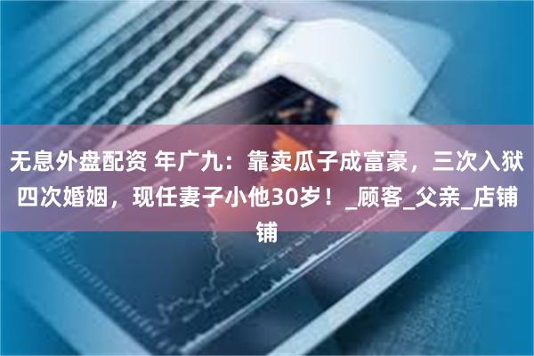 无息外盘配资 年广九：靠卖瓜子成富豪，三次入狱四次婚姻，现任妻子小他30岁！_顾客_父亲_店铺