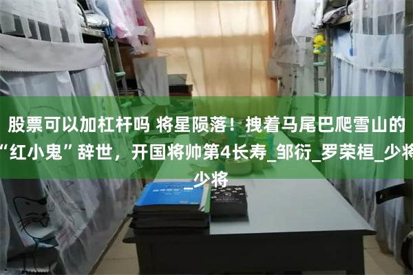 股票可以加杠杆吗 将星陨落！拽着马尾巴爬雪山的“红小鬼”辞世，开国将帅第4长寿_邹衍_罗荣桓_少将