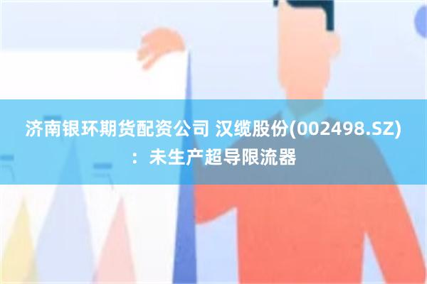济南银环期货配资公司 汉缆股份(002498.SZ)：未生产超导限流器