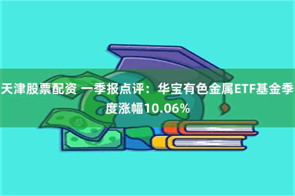 天津股票配资 一季报点评：华宝有色金属ETF基金季度涨幅10.06%