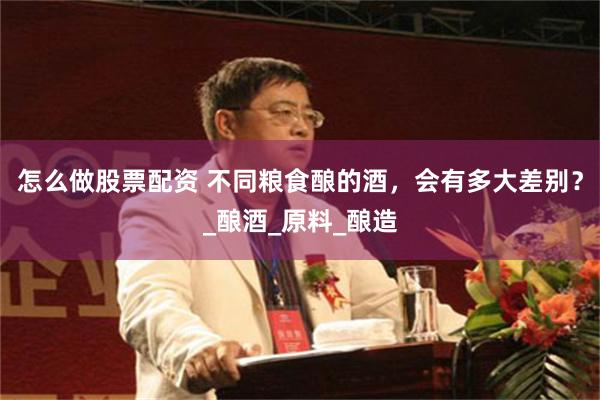 怎么做股票配资 不同粮食酿的酒，会有多大差别？_酿酒_原料_酿造