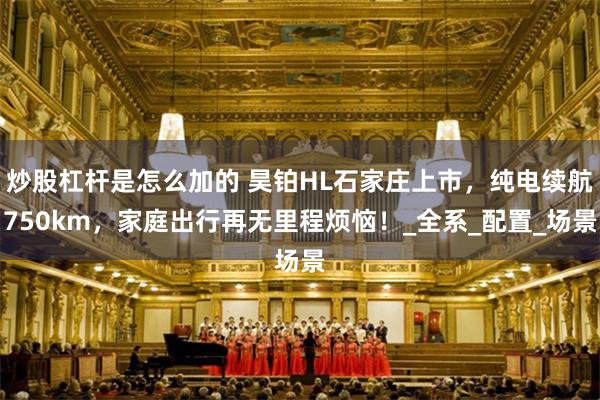 炒股杠杆是怎么加的 昊铂HL石家庄上市，纯电续航750km，家庭出行再无里程烦恼！_全系_配置_场景