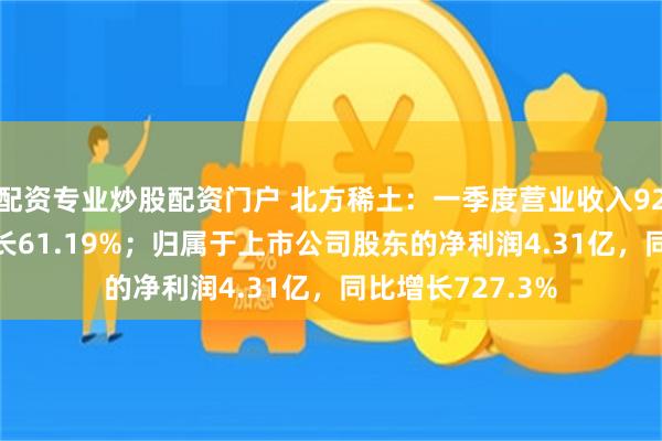 配资专业炒股配资门户 北方稀土：一季度营业收入92.87亿，同比增长61.19%；归属于上市公司股东的净利润4.31亿，同比增长727.3%