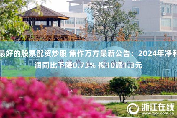 最好的股票配资炒股 焦作万方最新公告：2024年净利润同比下降0.73% 拟10派1.3元