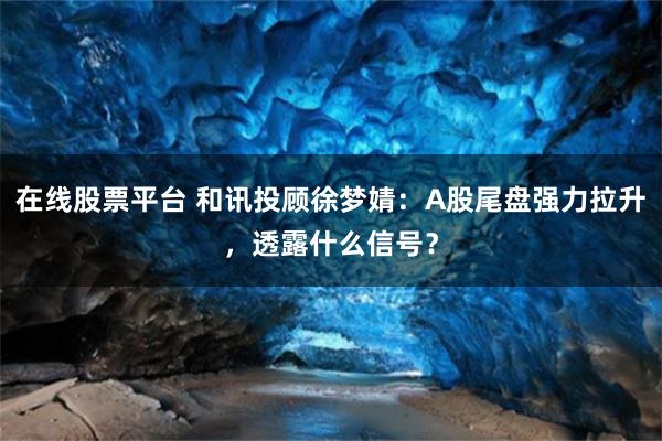 在线股票平台 和讯投顾徐梦婧：A股尾盘强力拉升，透露什么信号？