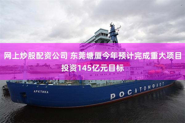 网上炒股配资公司 东莞塘厦今年预计完成重大项目投资145亿元目标