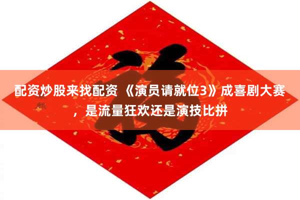 配资炒股来找配资 《演员请就位3》成喜剧大赛，是流量狂欢还是演技比拼
