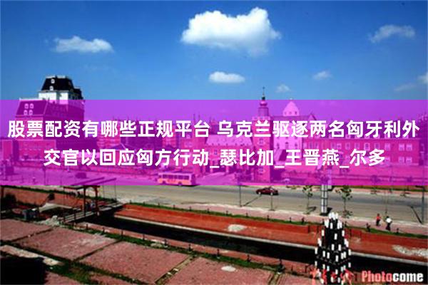 股票配资有哪些正规平台 乌克兰驱逐两名匈牙利外交官以回应匈方行动_瑟比加_王晋燕_尔多