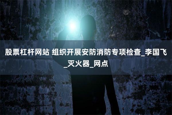 股票杠杆网站 组织开展安防消防专项检查_李国飞_灭火器_网点