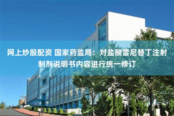 网上炒股配资 国家药监局：对盐酸雷尼替丁注射制剂说明书内容进行统一修订