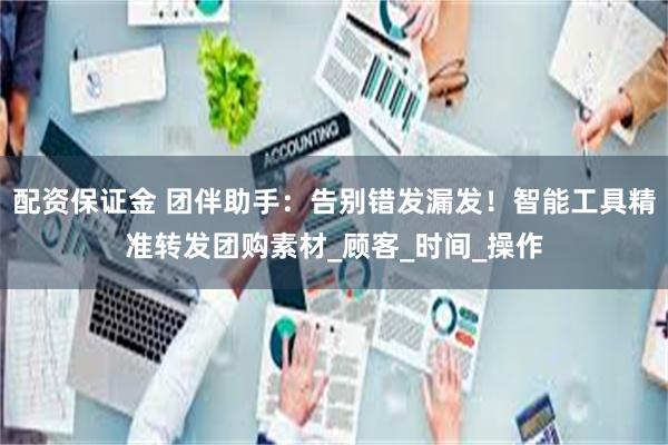 配资保证金 团伴助手：告别错发漏发！智能工具精准转发团购素材_顾客_时间_操作