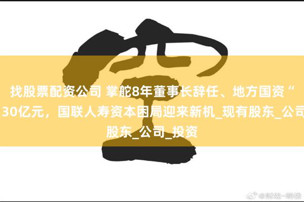 找股票配资公司 掌舵8年董事长辞任、地方国资“输血”30亿元，国联人寿资本困局迎来新机_现有股东_公司_投资