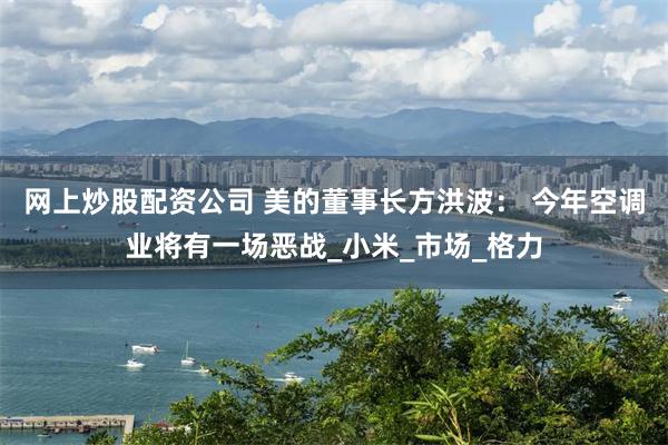 网上炒股配资公司 美的董事长方洪波： 今年空调业将有一场恶战_小米_市场_格力