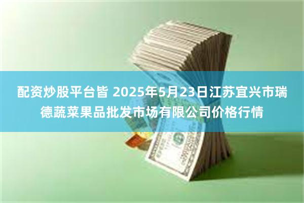 配资炒股平台皆 2025年5月23日江苏宜兴市瑞德蔬菜果品批发市场有限公司价格行情